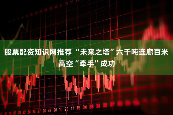 股票配资知识网推荐 “未来之塔”六千吨连廊百米高空“牵手”成功