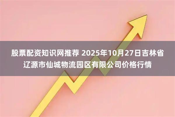 股票配资知识网推荐 2025年10月27日吉林省辽源市仙城物流园区有限公司价格行情