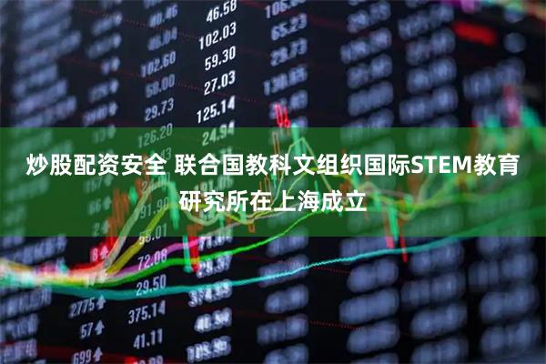 炒股配资安全 联合国教科文组织国际STEM教育研究所在上海成立