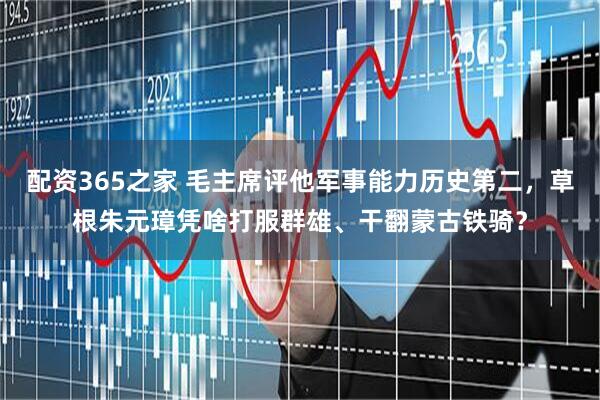 配资365之家 毛主席评他军事能力历史第二，草根朱元璋凭啥打服群雄、干翻蒙古铁骑？