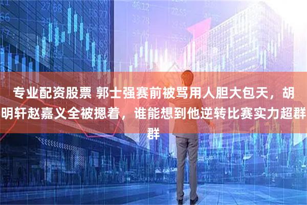 专业配资股票 郭士强赛前被骂用人胆大包天，胡明轩赵嘉义全被摁着，谁能想到他逆转比赛实力超群